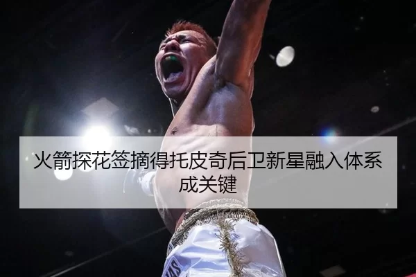 火箭探花签摘得托皮奇后卫新星融入体系成关键